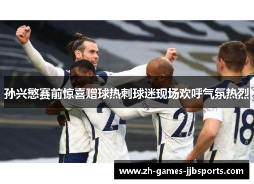 孙兴慜赛前惊喜赠球热刺球迷现场欢呼气氛热烈 孙兴慜赛前惊喜赠球热刺球迷现场欢呼气氛热烈
