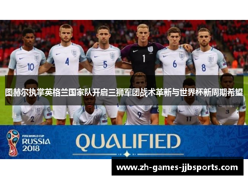 图赫尔执掌英格兰国家队开启三狮军团战术革新与世界杯新周期希望 图赫尔执掌英格兰国家队开启三狮军团战术革新与世界杯新周期希望